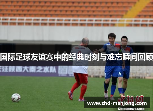 国际足球友谊赛中的经典时刻与难忘瞬间回顾