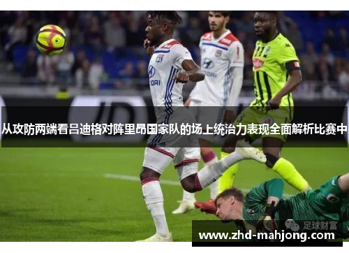 从攻防两端看吕迪格对阵里昂国家队的场上统治力表现全面解析比赛中