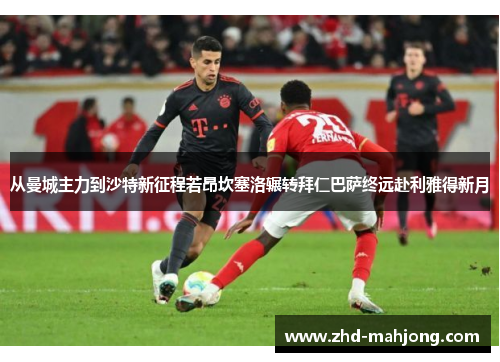 从曼城主力到沙特新征程若昂坎塞洛辗转拜仁巴萨终远赴利雅得新月
