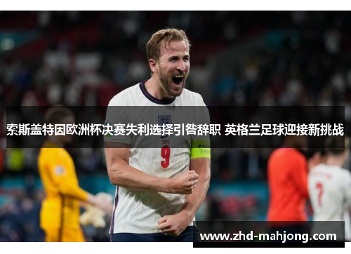 索斯盖特因欧洲杯决赛失利选择引咎辞职 英格兰足球迎接新挑战