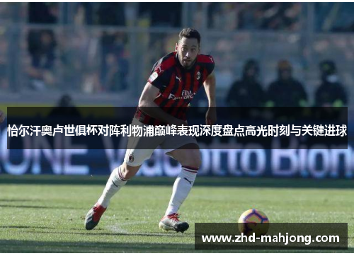 恰尔汗奥卢世俱杯对阵利物浦巅峰表现深度盘点高光时刻与关键进球 恰尔汗奥卢世俱杯对阵利物浦巅峰表现深度盘点高光时刻与关键进球