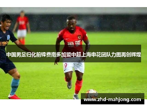 中国男足归化前锋费南多加盟中超上海申花团队力图再创辉煌 中国男足归化前锋费南多加盟中超上海申花团队力图再创辉煌