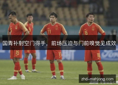 国青补射空门得手,前场压迫与门前嗅觉见成效 国青补射空门得手,前场压迫与门前嗅觉见成效